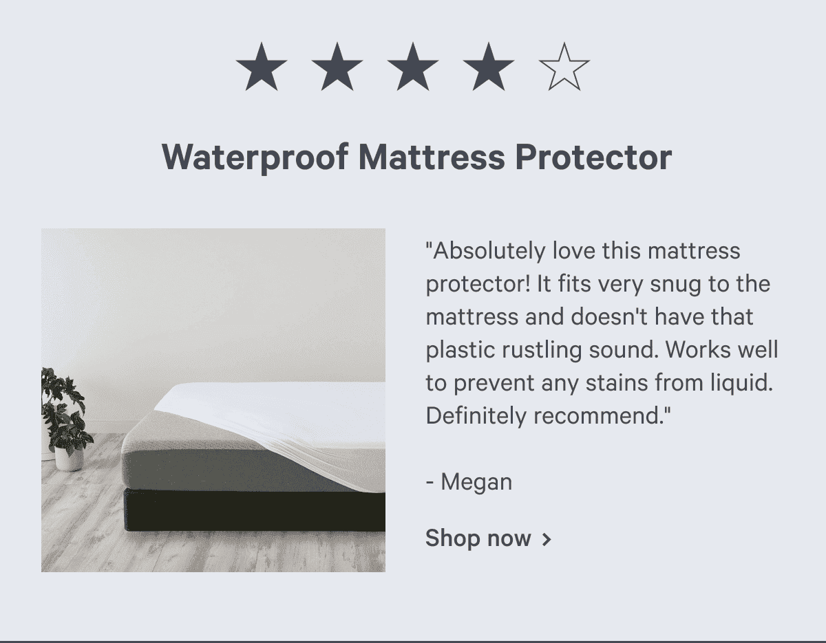 Waterproof Mattress Protector. "Absolutely love this mattress protector! It fits very snug to the mattress and doesn't have that plastic rustling sound. Works well to prevent any stains from liquid. Definitely recommend." - Megan Shop now >