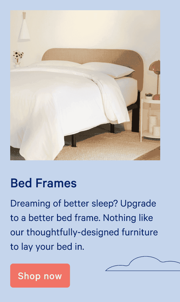 Bed frames. Dreaming of better sleep? Upgrade to a better\xa0bed frame. Nothing like our thoughtfully-designed furniture to lay your bed in.\xa0 Shop now