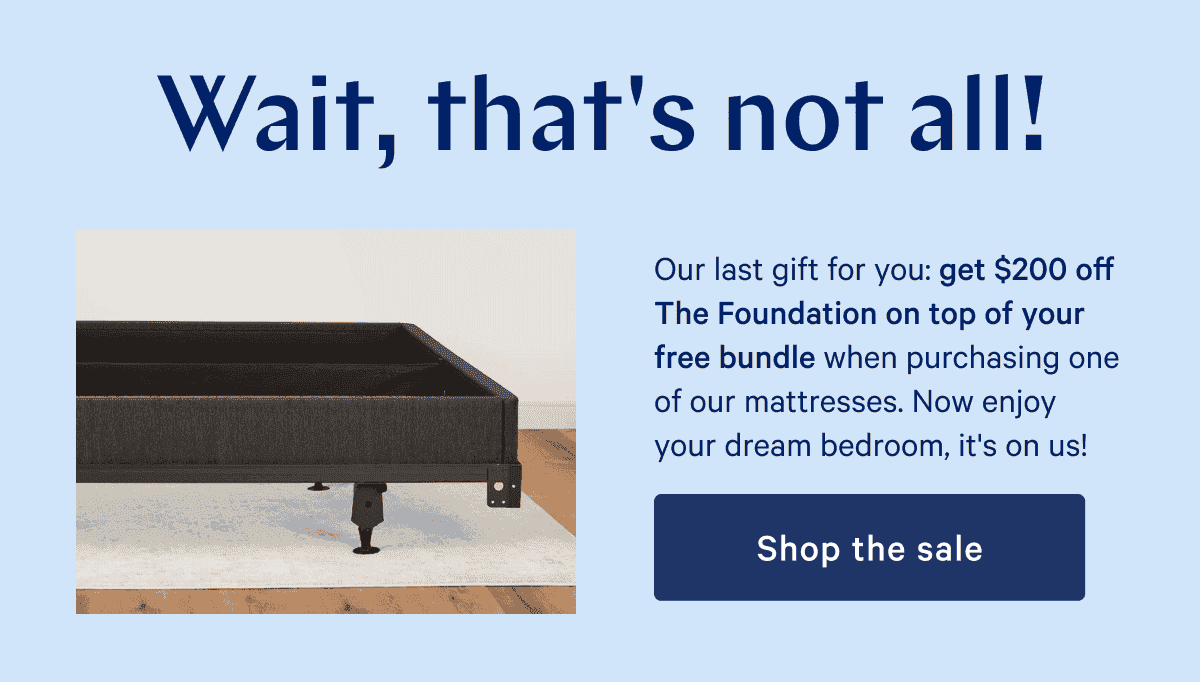 Wait, that's not all! Our last gift for you: get \\$200 off The Foundation on top of your free bundle when purchasing one of our mattresses. Now enjoy your dream bedroom, it's on us!