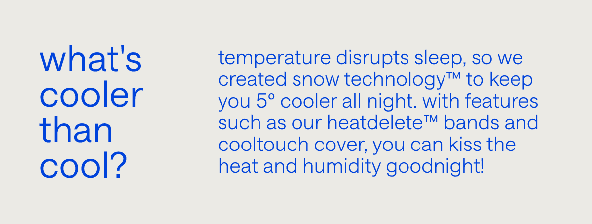 What's cooler than cool? High temperatures disrupt sleep, so we created Snow Technology™ to keep you 5º cooler all night. With features such as our\xa0HeatDelete™\xa0Bands and CoolTouch cover, you can kiss the heat and humidity goodnight!