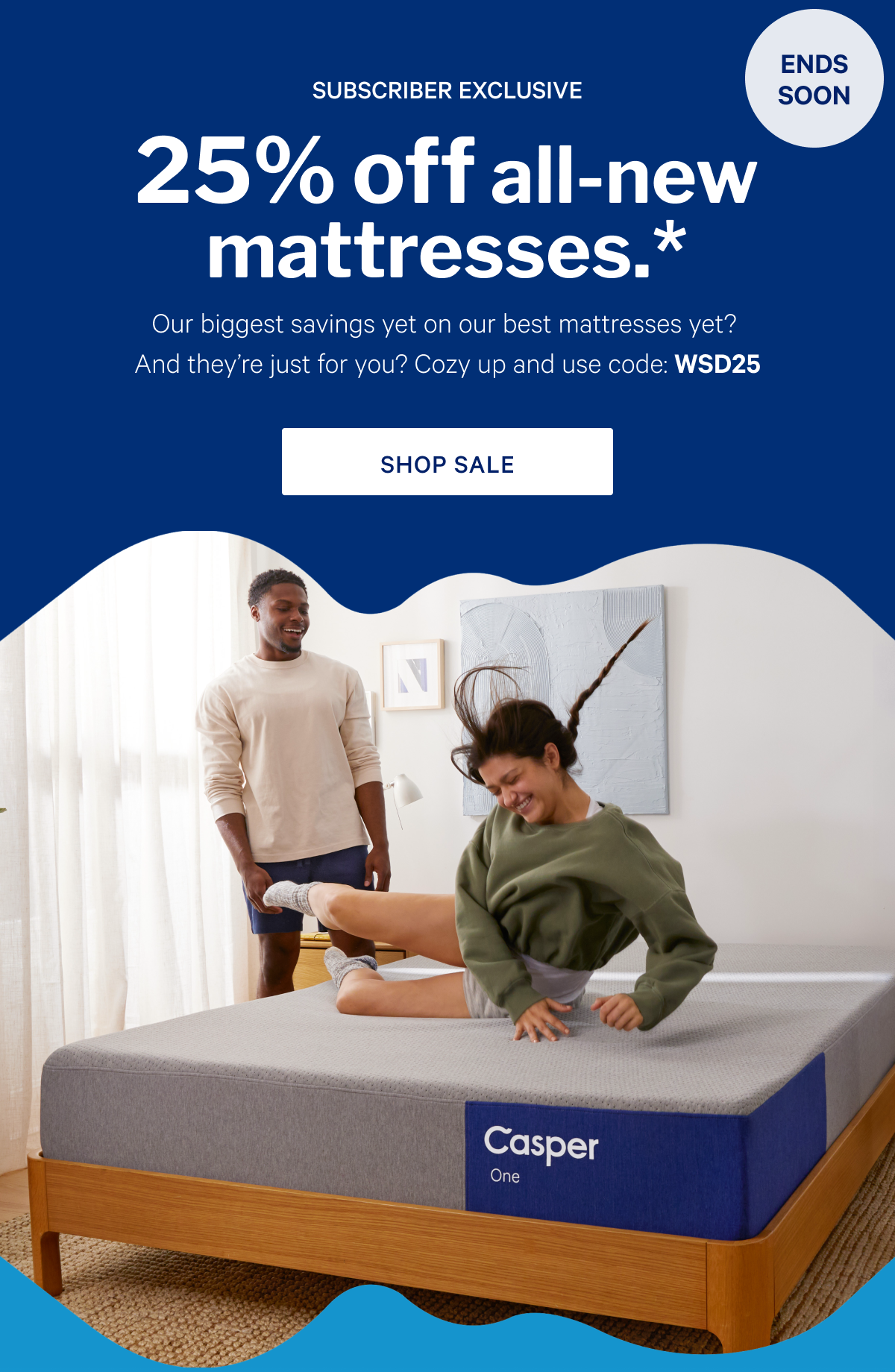 25% off all-new mattresses.* >> Our biggest savings yet on our best mattresses yet? And they’re just for you? Cozy up and use code: WSD25 >> Shop sale >>