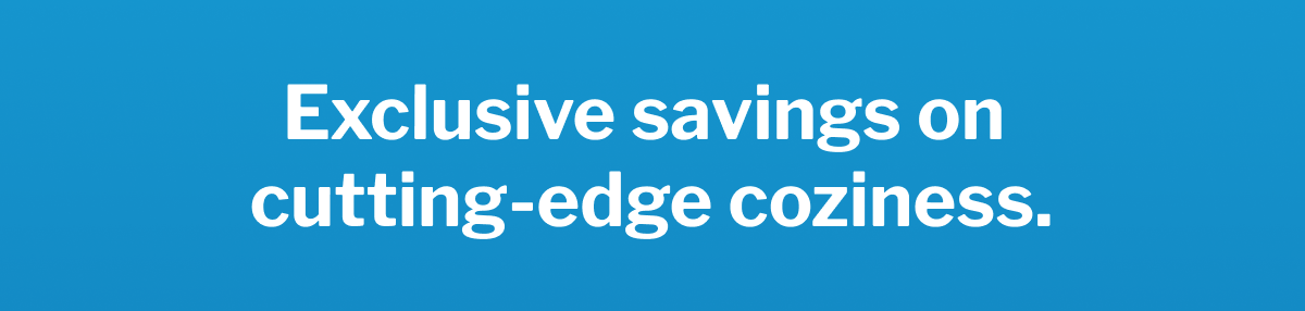 Exclusive savings on cutting-edge coziness. >>