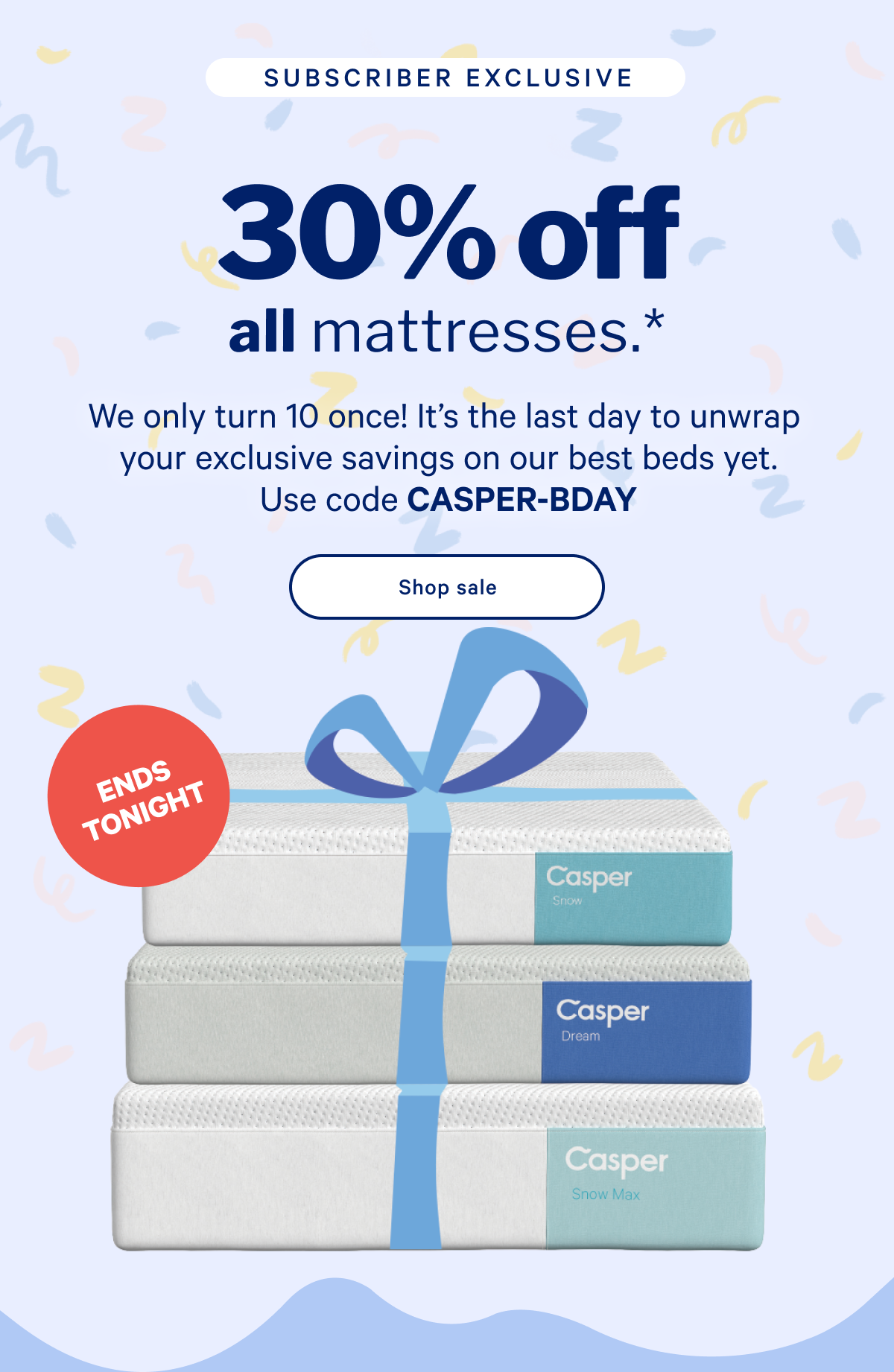 30% off all mattresses.* >> We only turn 10 once! It’s the last day to unwrap your exclusive savings on our best beds yet. Use code CASPER-BDAY >> Shop now >>