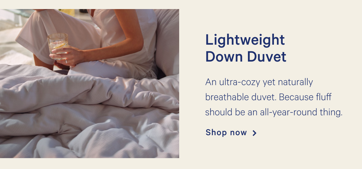 Lightweight Down Duvet >> An ultra-cozy yet naturally breathable duvet. Because fluff should be an all-year-round thing. >> Shop now >>