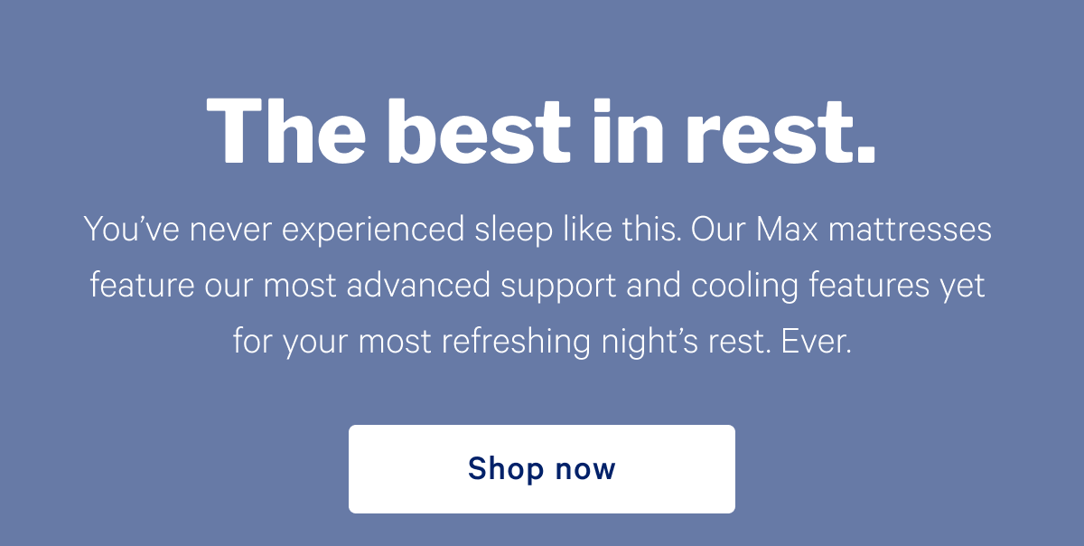 The best in rest. >> You’ve never experienced sleep like this. Our Max mattresses feature our most advanced support and cooling features yet for your most refreshing night’s rest. Ever. >> Shop now >>