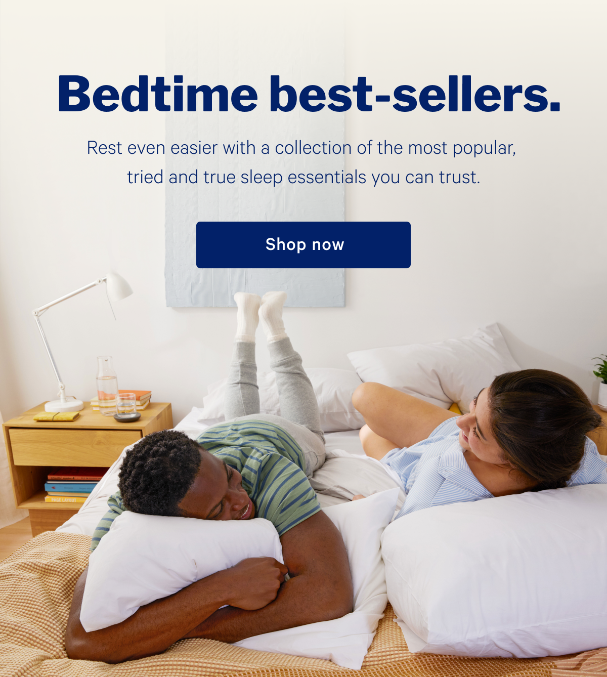 Bedtime best-sellers. >> Rest even easier with a collection of the most popular, tried and true sleep essentials you can trust. >> Shop now >>