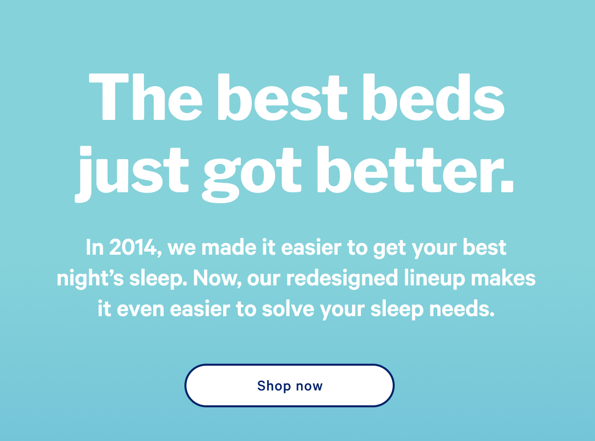 The best beds just got better. >> In 2014, we made it easier to get your best night’s sleep. Now, our redesigned lineup makes it even easier to solve your sleep needs. >>