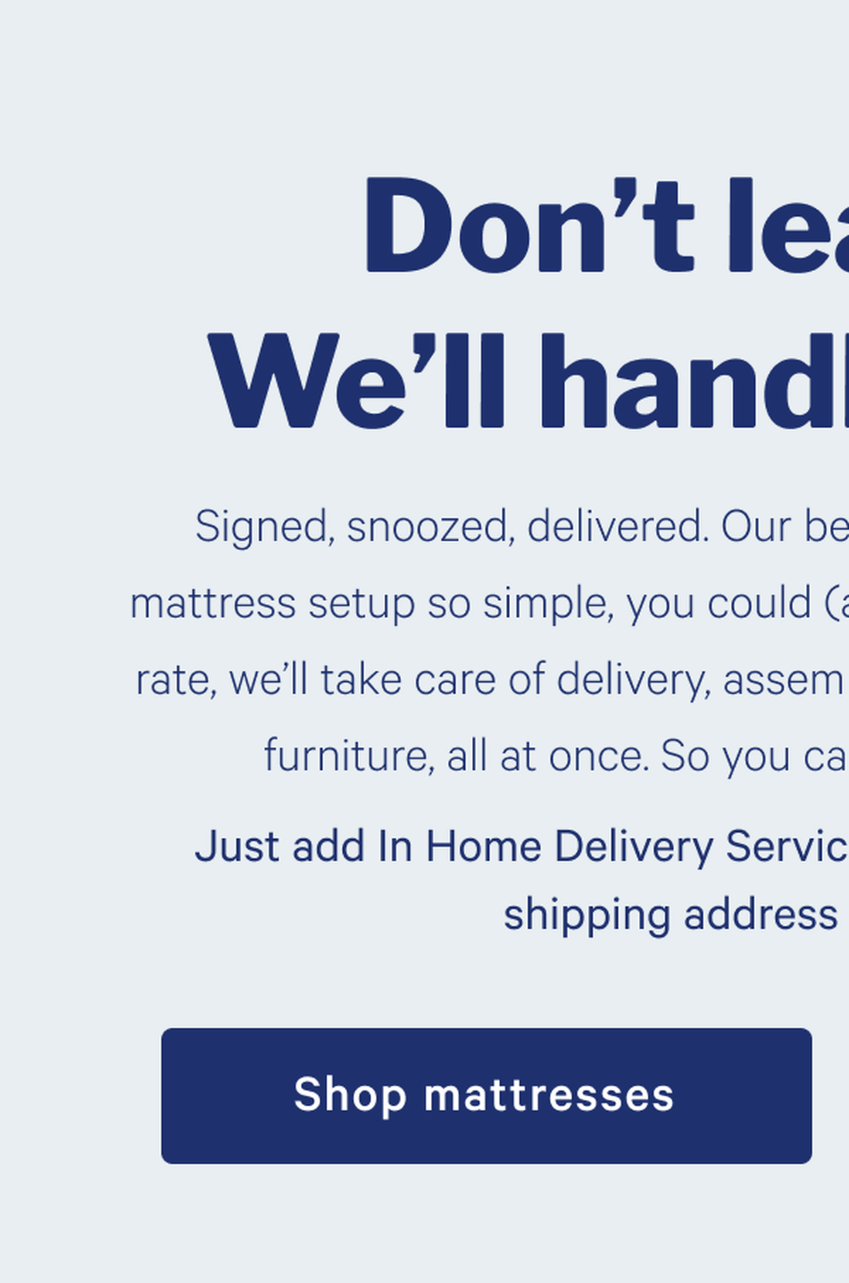 Don't leave bed. We'll handle the rest. >> Signed, snoozed, delivered. Our best In Home Delivery Service makes mattress setup so simple, you could (almost) do it in your sleep. For one flat rate, we’ll take care of delivery, assembly, and removal of packaging and old furniture, all at once. So you can get back to bed even sooner. >> Just add In Home Delivery Service at checkout after entering your shipping address and get snoozing. >> Shop mattresses >> 
