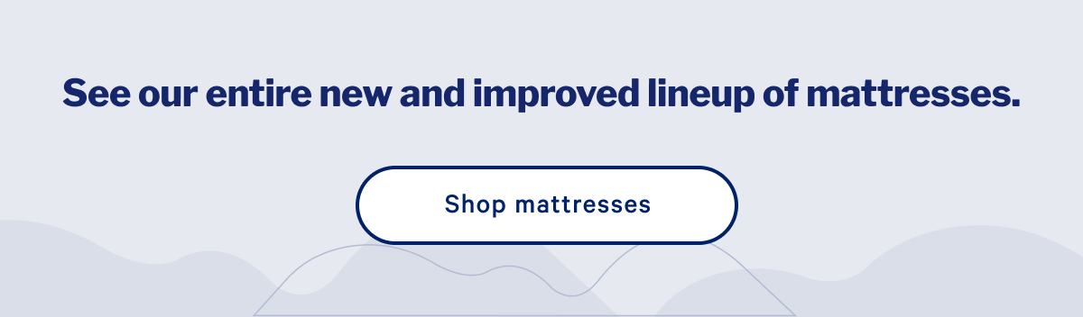  See our entire new and improved lineup of mattresses. >> Shop mattresses >>