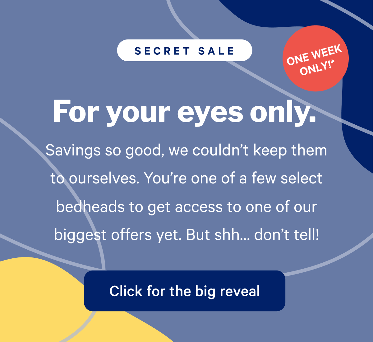 For your eyes only. Secret Sale. Savings so good, we couldn't keep them to ourselves. You're one of the few select bedheads to get access to one of our biggest offers yet. But shh.... don't tell.