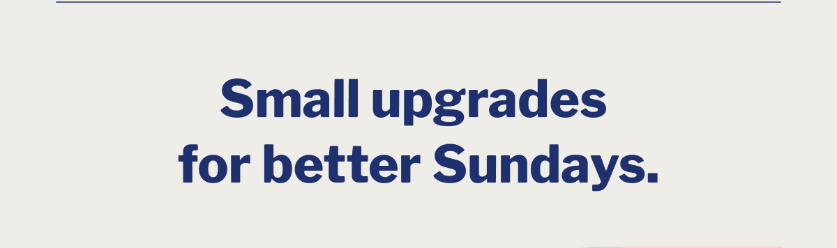 Small upgrades for better Sundays. >>