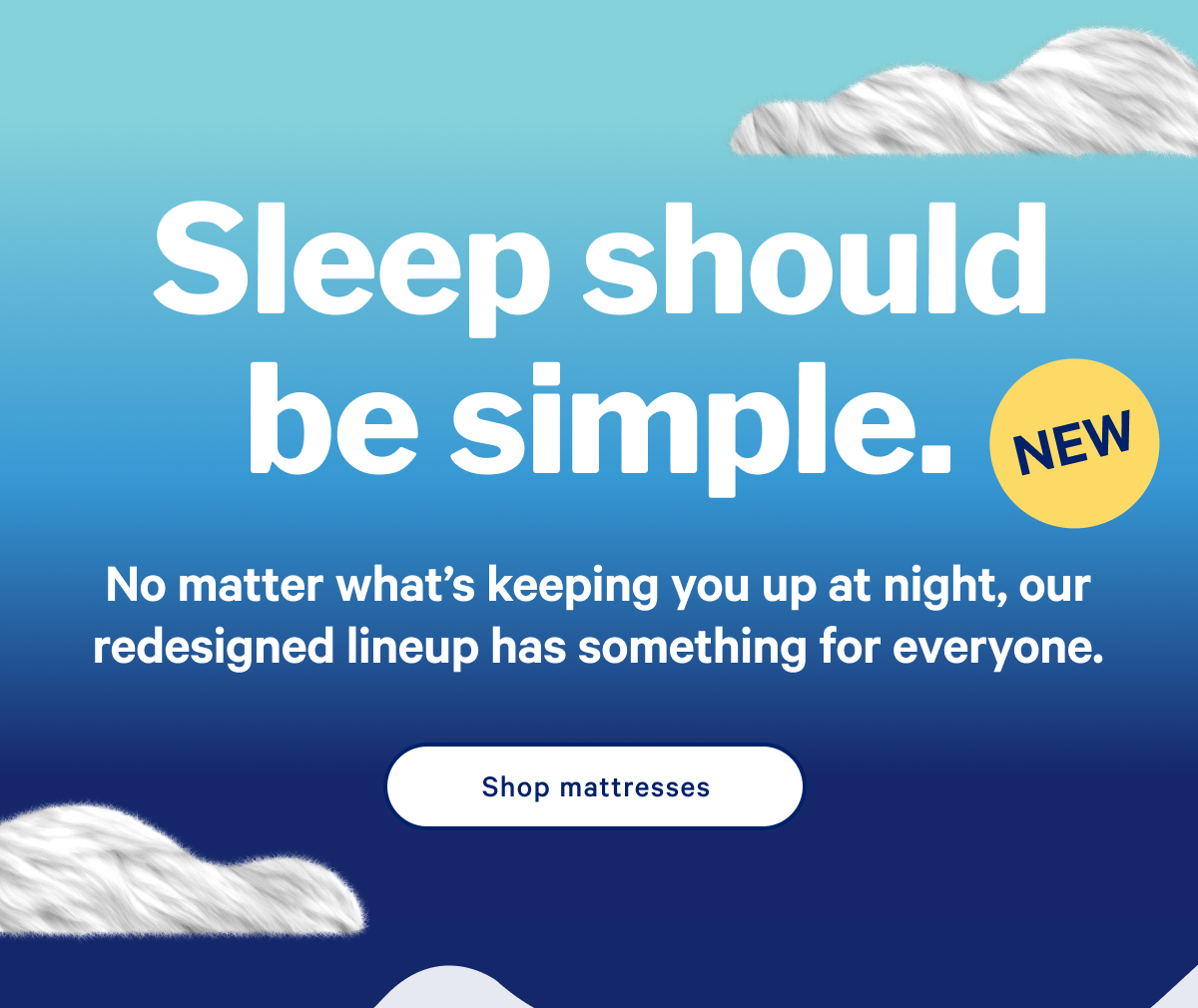 Sleep should be simple. >> No matter what’s keeping you up at night, our redesigned lineup makes it even easier to choose the mattress for how you sleep. >> Shop mattresses >>