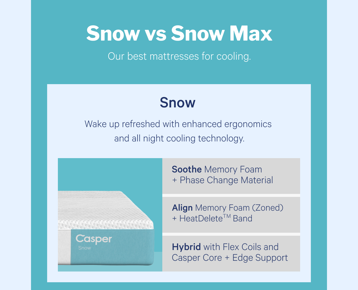 Snow vs Snow Max >> Our best mattress for cooling. >> Snow >> Wake up refreshed with enhanced ergonomics and all night cooling technology. >>