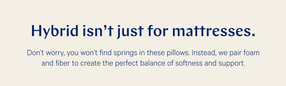 Hybrid isn't just for mattresses. >> Don’t worry, you won’t find springs in these pillows. Instead, we pair foam and fiber to create the perfect balance of softness and support. >>
