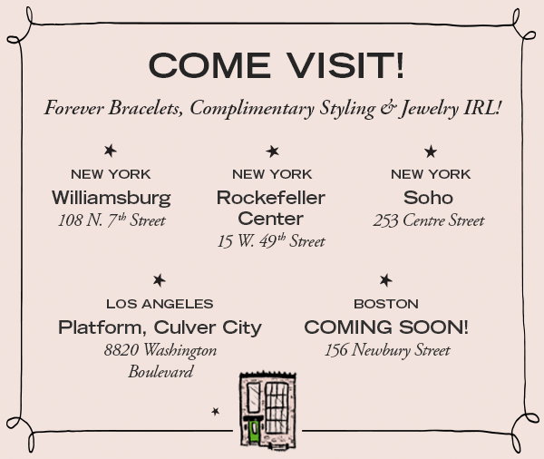 Come visit! Forever bracelets, complimentary Styling & jewelry IRL! New York, Williamsburg 108 N 7th Street. New York, Rockefeller Center, 15 W. 49th Street. New York, Soho, 253 Centre Street. Los Angeles, Platform, Culver City, 8820 Washington Boulevard. Boston, Coming Soon! 156 Newbury Street.