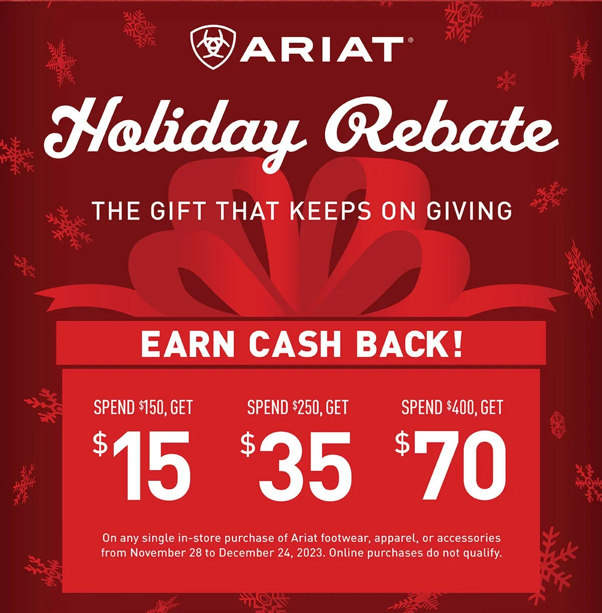 Ariat Holiday Rebate | The Gift That Keeps on Giving | Earn Cash Back! | Spend \\$150, Get \\$15 - Spend \\$250, Get \\$35 - Spend \\$400, Get \\$70 on any single in-store purchase of Ariat footwear, apparel, or accessories from November 28 to December 24, 2023. Online purchases do not qualify.