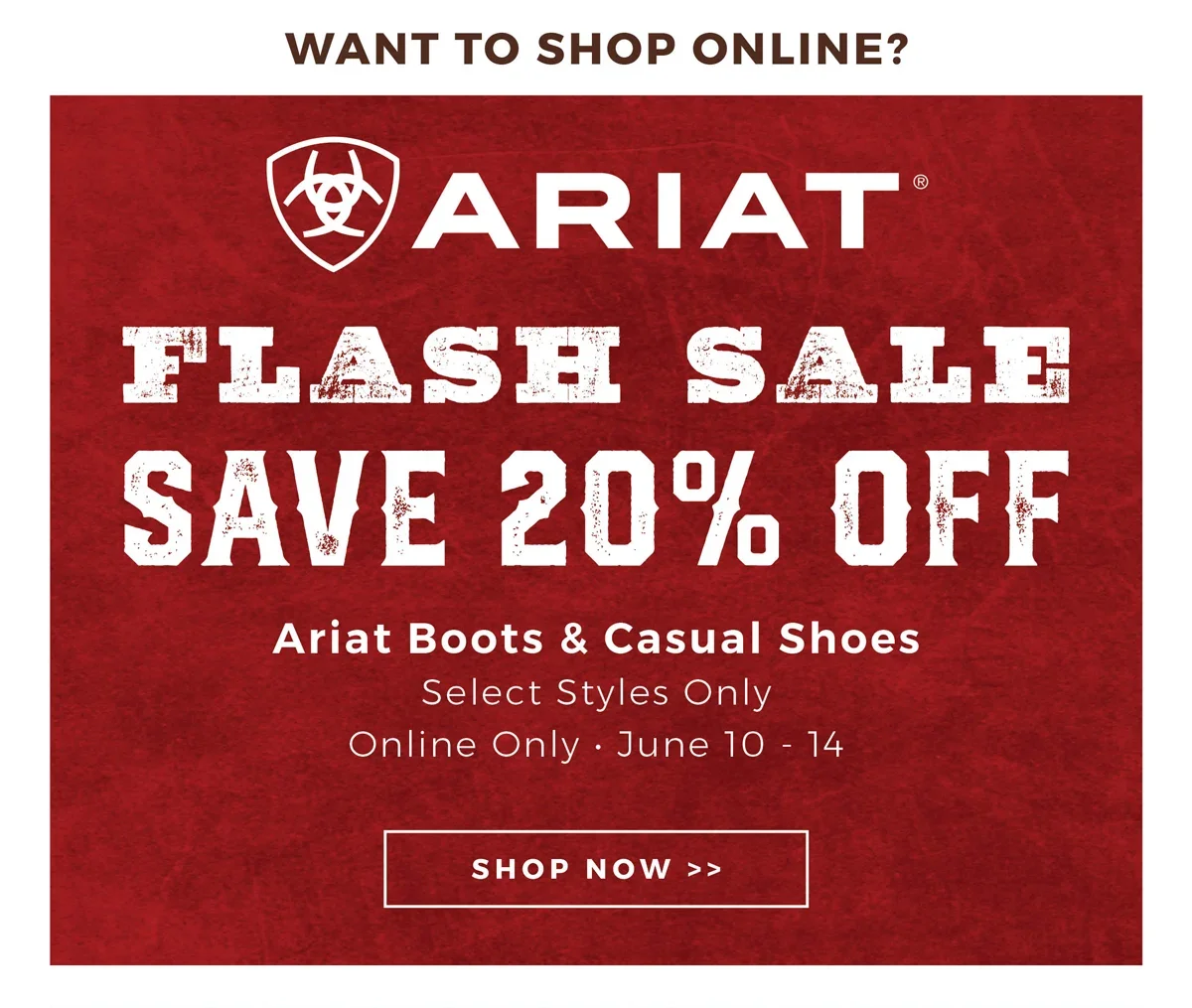 Want to Shop Online? | Ariat Flash Sale | Save 20% Off Ariat Boots & Casual Shoes | Select Styles Only | Online Only - June 10-14 | Shop Now