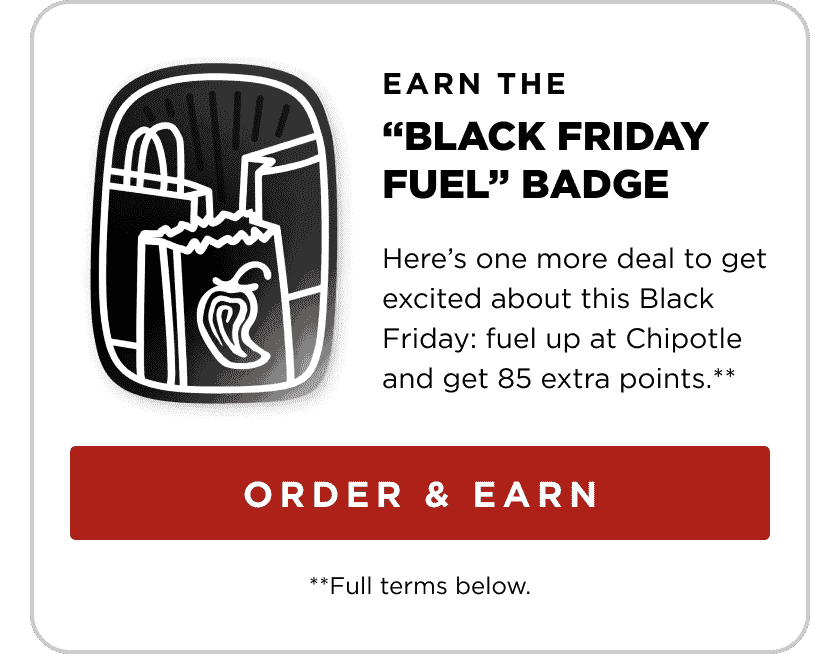 Earn the Black Friday Fuel badge. Here’s one more deal to get excited about this Black Friday: fuel up at Chipotle and get 85 extra points.** Order & Earn.