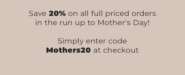 save 20% on all full priced orders in the run up to mothers day | simply enter code mothers20 at checkout