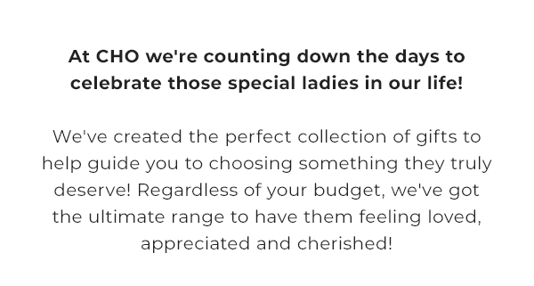 at CHO we're counting down the days to celebrate those special ladies in our life | we've created the perfect collection of gifts to help guide you to choosing something they truly deserve | regardless of your budget, we've got the ultimate range to have them feeling loved, appreciated and cherished