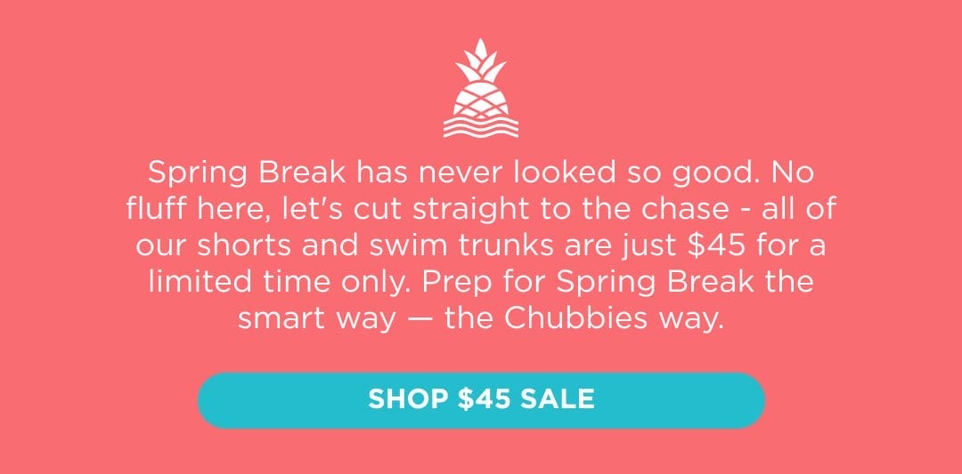 Spring Break has never looked so good for so cheap. No fluff here, let's cut straight to the chase - all of our shorts and swim trunks are just \\$45 for a limited time only. Prep for Spring Break the smart way — the Chubbies way. Shop \\$45 Sale.