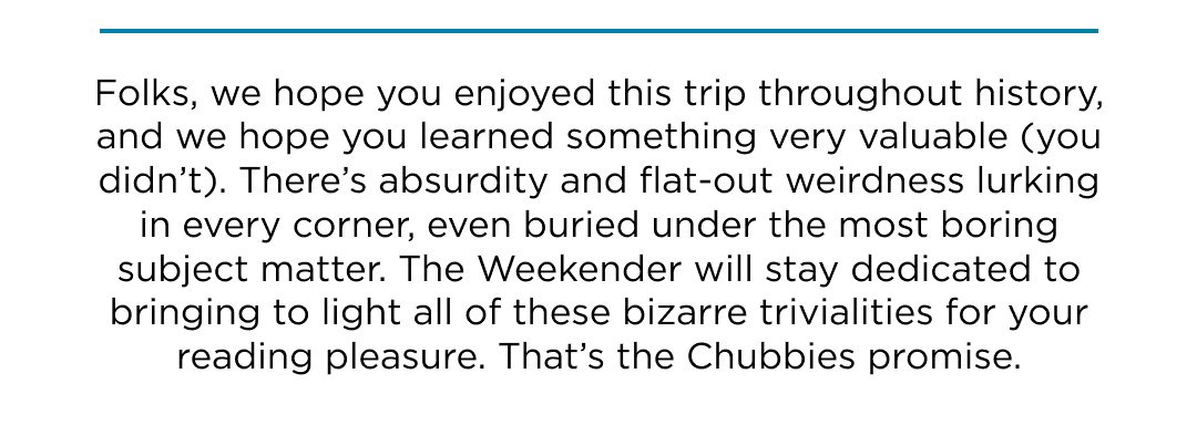 Welp, hope you enjoyed this trip throughout history. We'll stay dedicated to bringing to light all of history's trivialities.