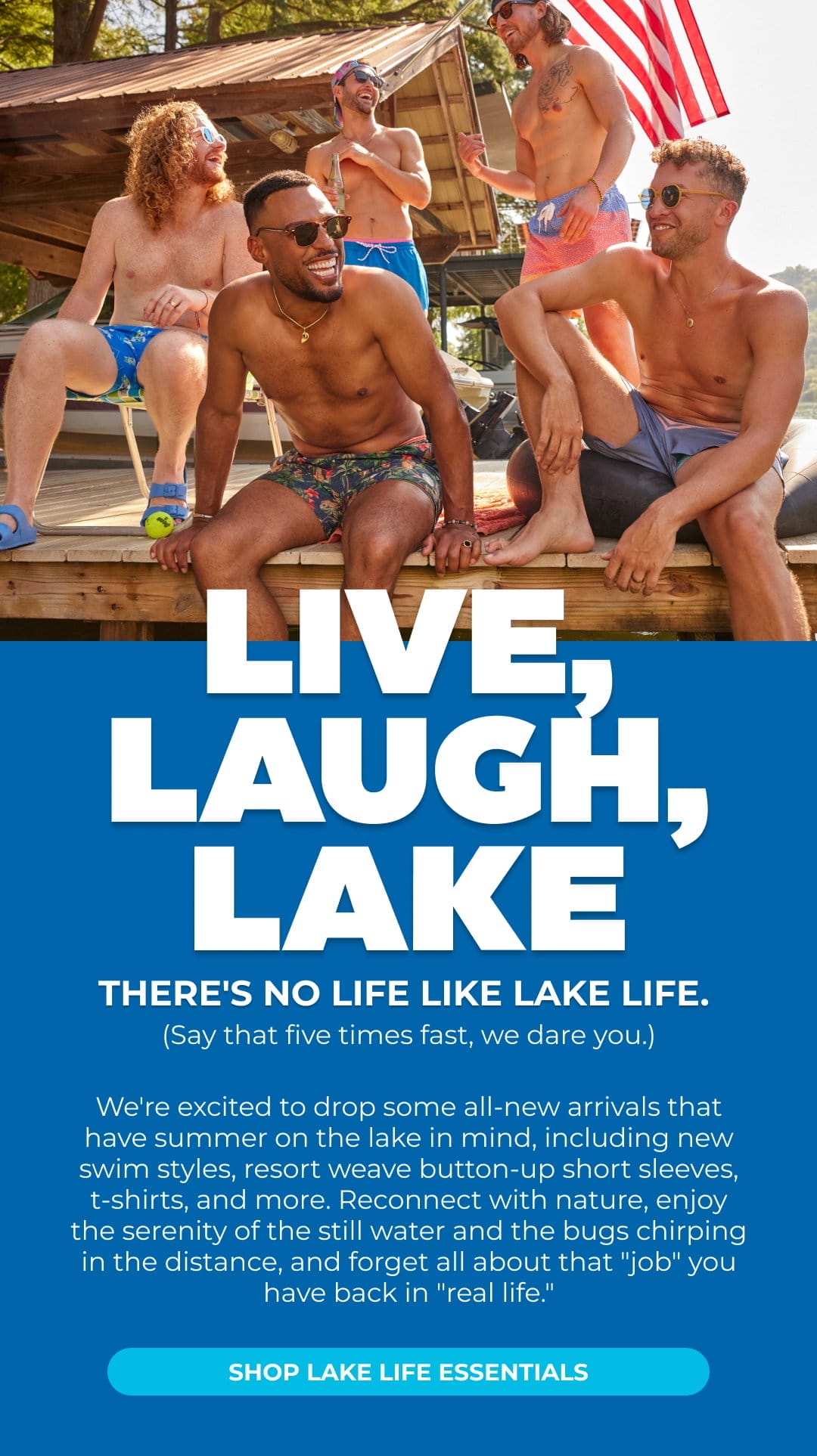 LIVE, LAUGH, LAKE. We're excited to drop some all-new arrivals that have summer on the lake in mind, including new swim styles, resort weave button-up short sleeves, t-shirts, and more. Reconnect with nature, enjoy the serenity of the still water and the bugs chirping in the distance, and forget all about that "job" you have back in "real life." SHOP LAKE LIFE ESSENTIALS