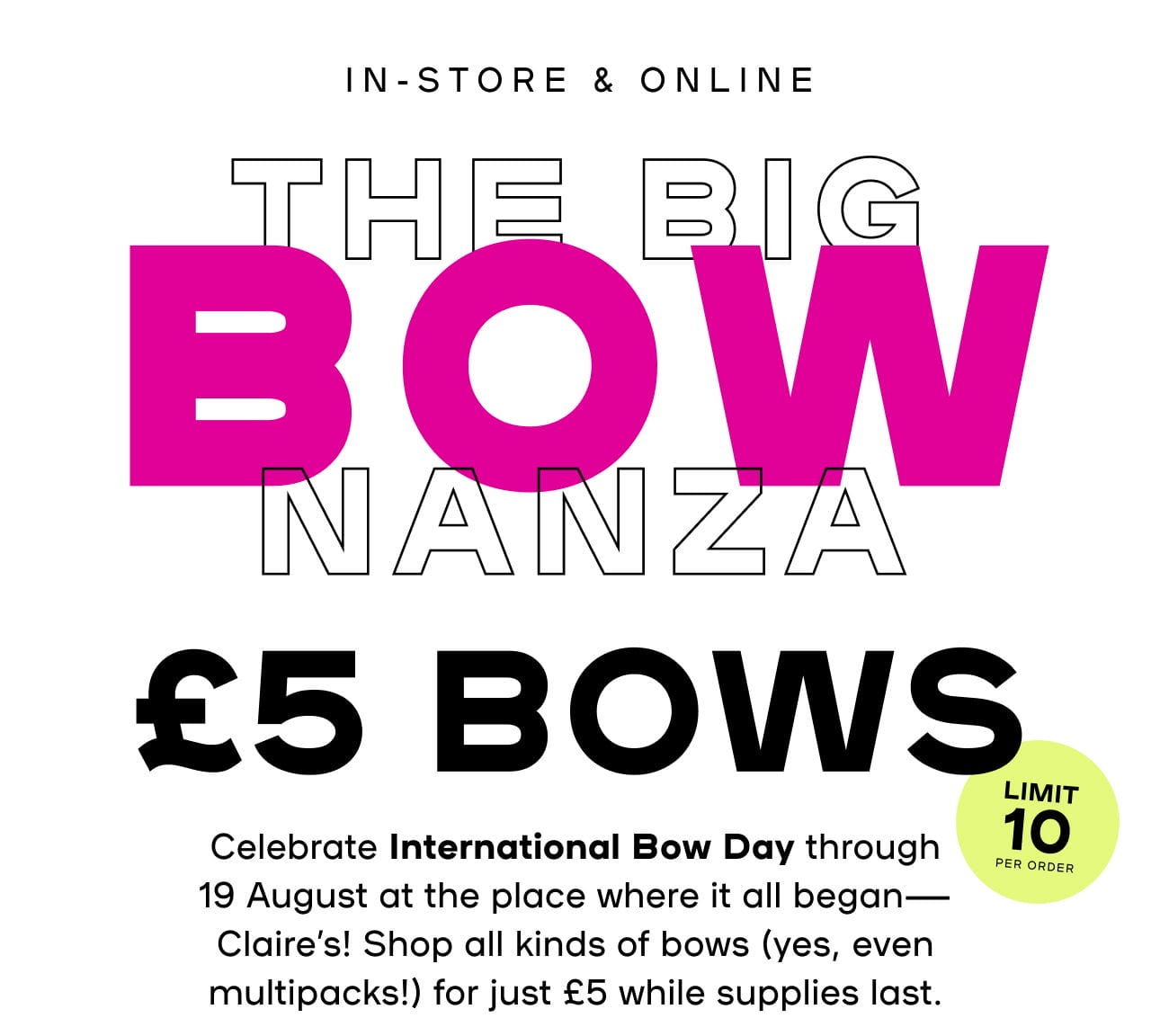 In-Store & Online The Big Bownanza £5 Bows Celebrate International Bow Day through 19 August at the place where it all began—Claire’s! Shop all kinds of bows (yes, even multipacks!) for just £5 while supplies last. Splat: Limit 10 per order Exclusions apply | Not included in storewide offer | Ends 19/8