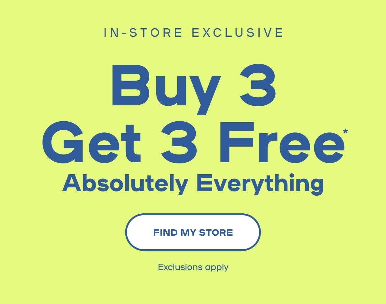 In-Store Exclusive Buy 3 Get 3 Free* Absolutely Everything Exclusions apply- FIND MY STORE