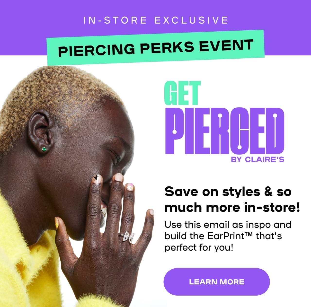 In-Store Exclusive Piercing Perks Event Is ON Save on styles & so much more in-store! Use this email as inspo & build the perfect EarPrint™ for you - LEARN MORE 