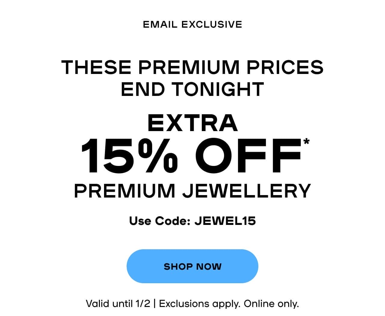 Email Exclusive These Premium Prices End TONIGHT EXTRA 15% OFF* Premium Jewellery Use code JEWEL15 Valid until 2/1 | Exclusions apply | Online only