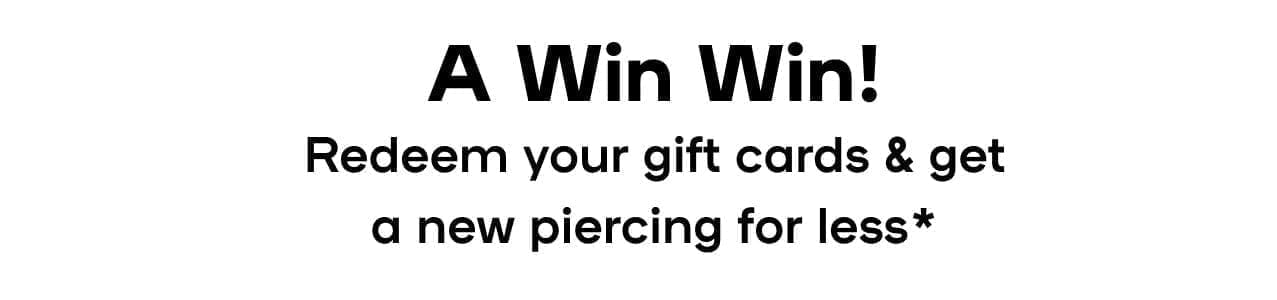  A Win Win! Redeem your gift cards & get a new piercing for less* *Pricing may vary