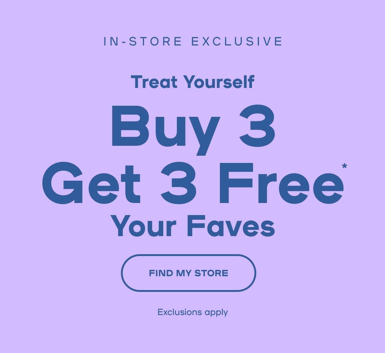 In-Store Exclusive Treat Yourself Buy 3 Get 3 Free* Your Faves Exclusions apply