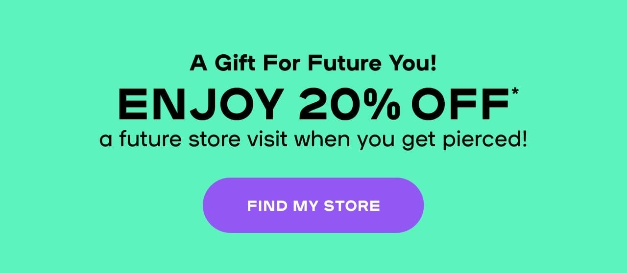 A Gift For Future You! Enjoy 20% Off* a future store visit when you get pierced!- FIND MY STORE