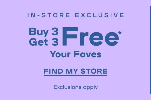 In-Store Exclusive Buy 3 Get 3 Free* On Your Faves Exclusions apply - FIND MY STORE