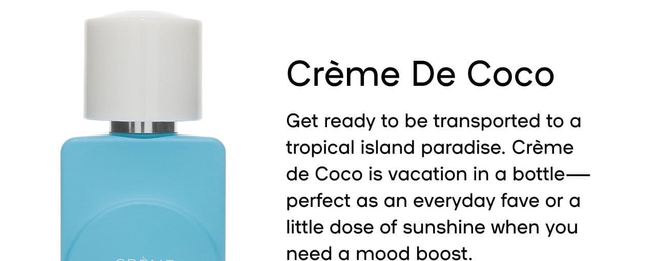 Créme De Coco Get ready to be transported to a tropical island paradise. Créme de Coco is vacation in a bottle—perfect as an everyday fave or a little dose of sunshine when you need a mood boost. Pairs well with Laite de la fraise Sorbet Vanille