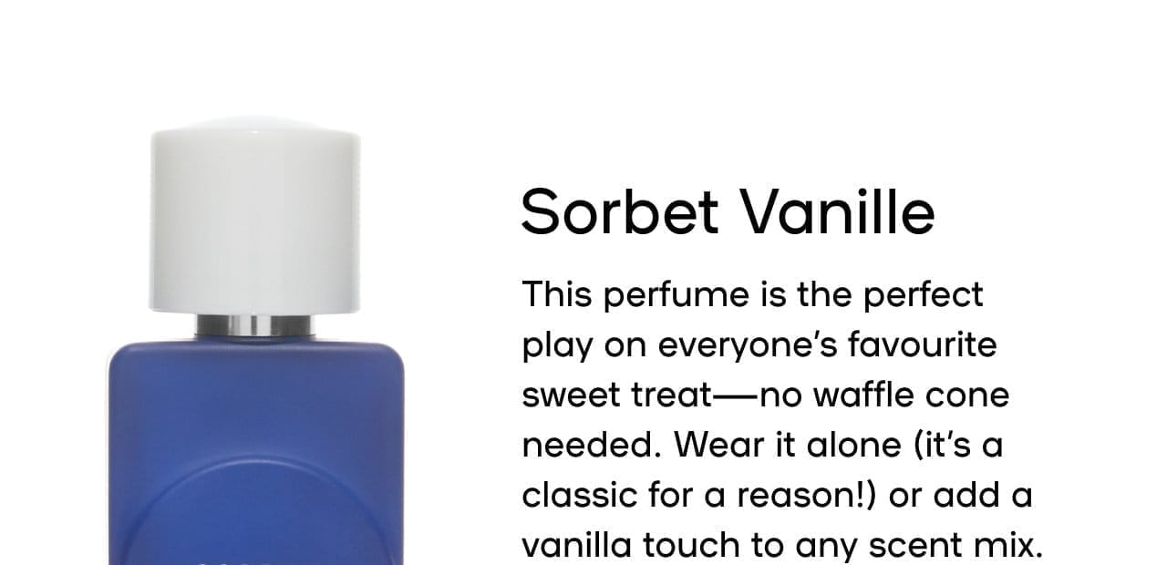 Sorbet Vanille This perfume is the perfect play on everyone’s favourite sweet treat—no waffle cone needed. Wear it alone (it’s a classic for a reason) or add a vanilla touch to any scent mix. Pairs well with Pistache Cherise Lait de la fraise