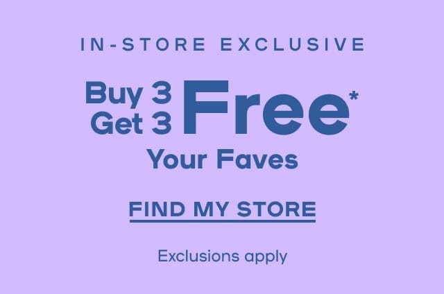 In-Store Exclusive Buy 3 Get 3 Free* Your Faves Exclusions Apply