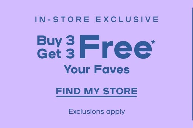 In-Store Exclusive Buy 3 Get 3 Free* On Your Faves Exclusions apply - FIND MY STORE