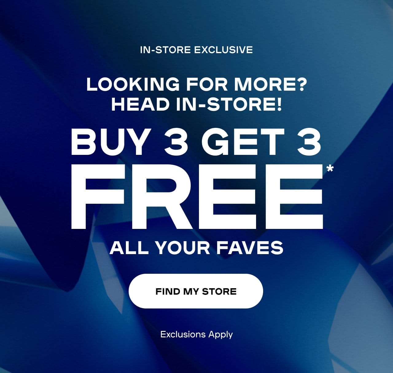 Looking For More? Head In-Store! In-Store Exclusive Save On Faves Buy 3 Get 3 Free* Exclusions apply