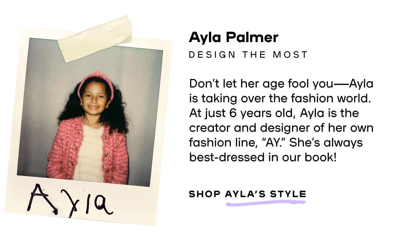 Ayla Palmer Design The Most Don’t let her age fool you—Ayla is taking over the fashion world. At just 6 years old, Ayla is the creator and designer of her own fashion line, “AY.” She’s always best-dressed in our book! 