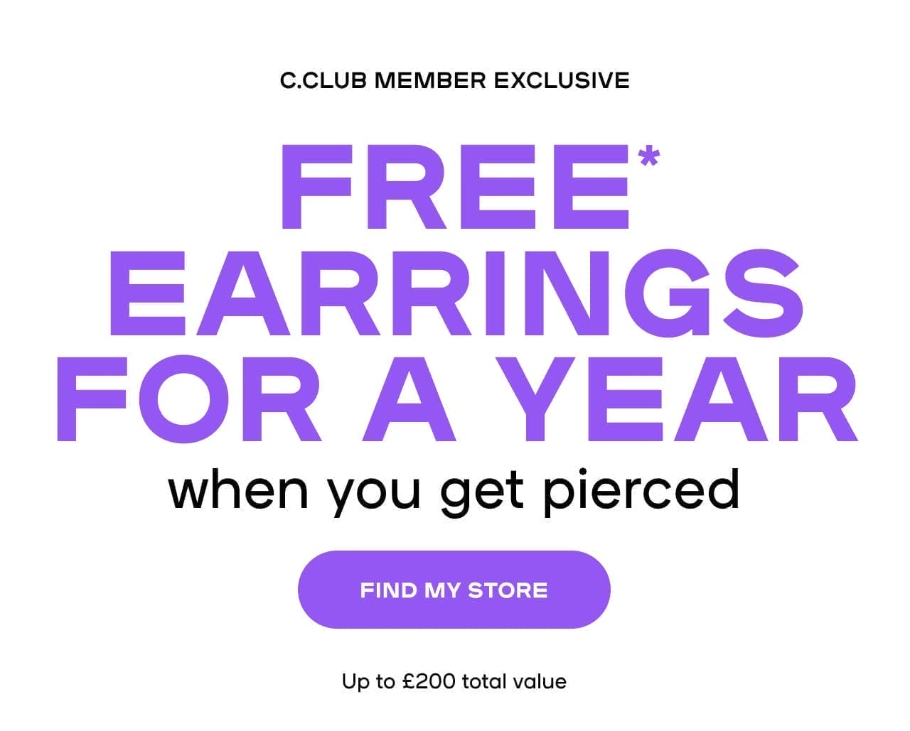 FREE* EARRINGS FOR A YEAR WHEN YOU GET PIERCED C.CLUB Member exclusive. Up to £200 total value. 