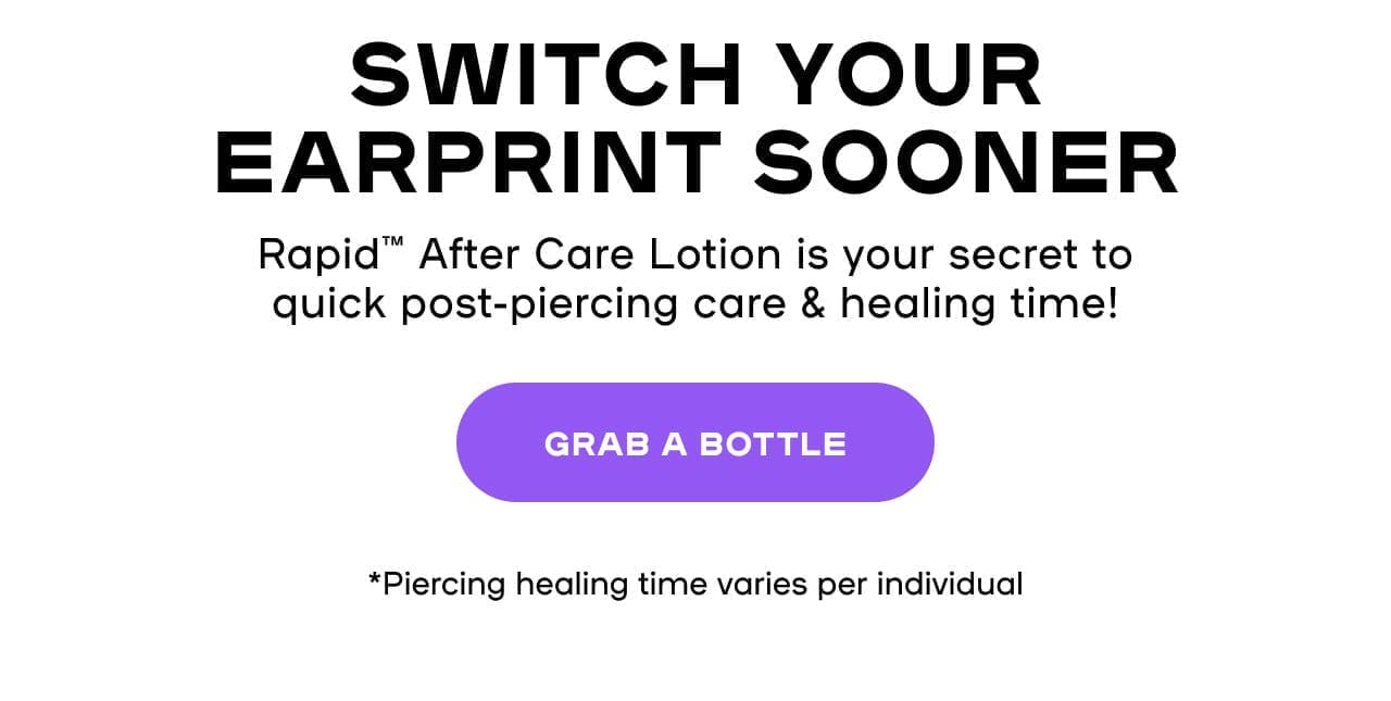  Switch Your EarPrint SoonerRapid™ After Care Lotion is your secret to quick post-piercing care & healing time! *Piercing healing time varies per individual