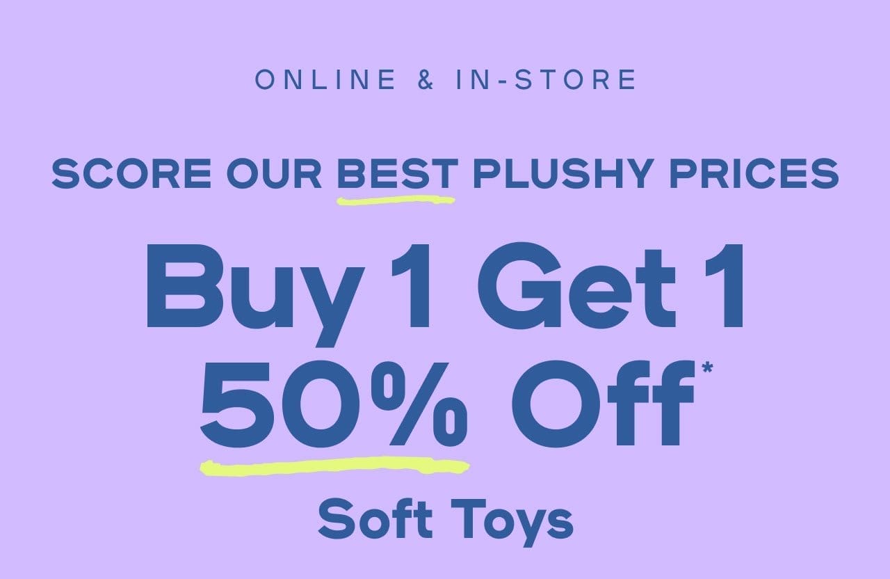 Online & In-Store Score Our Best Plushy Prices Buy One Get One 50% Off* Soft Toys Exclusions apply | Limit two per order Splat copy: Major Savings! 