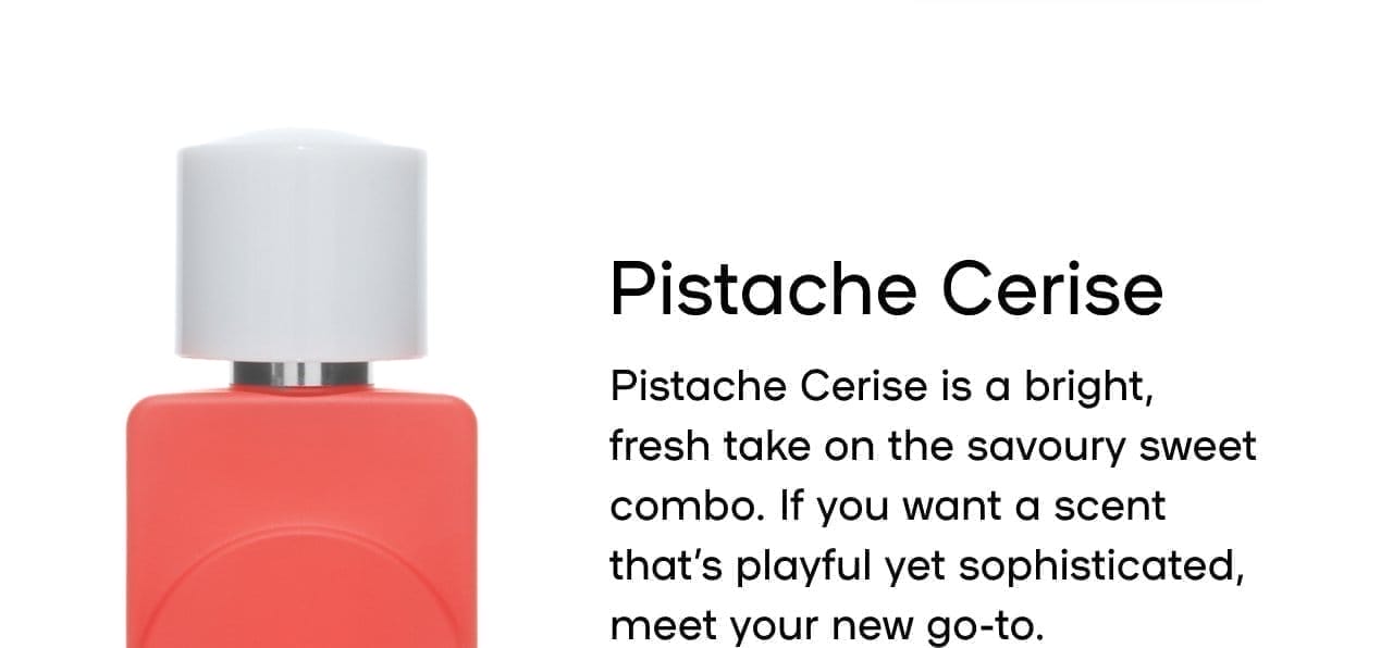 Pistache Cerise Pistache Cerise is a bright, fresh take on the savoury sweet combo. If you want a scent that’s playful yet sophisticated, meet your new go-to. Pairs well with Lait de le fraise Sorbet Vanille