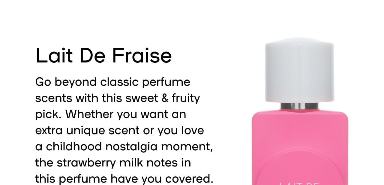 Lait De La Fraise Go beyond classic perfume scents with this sweet & fruity pick. Whether you want an extra unique scent or you love a childhood nostalgia moment, the strawberry milk notes in this perfume have you covered. Pairs well with Sorbet Vanille Creme de le coco