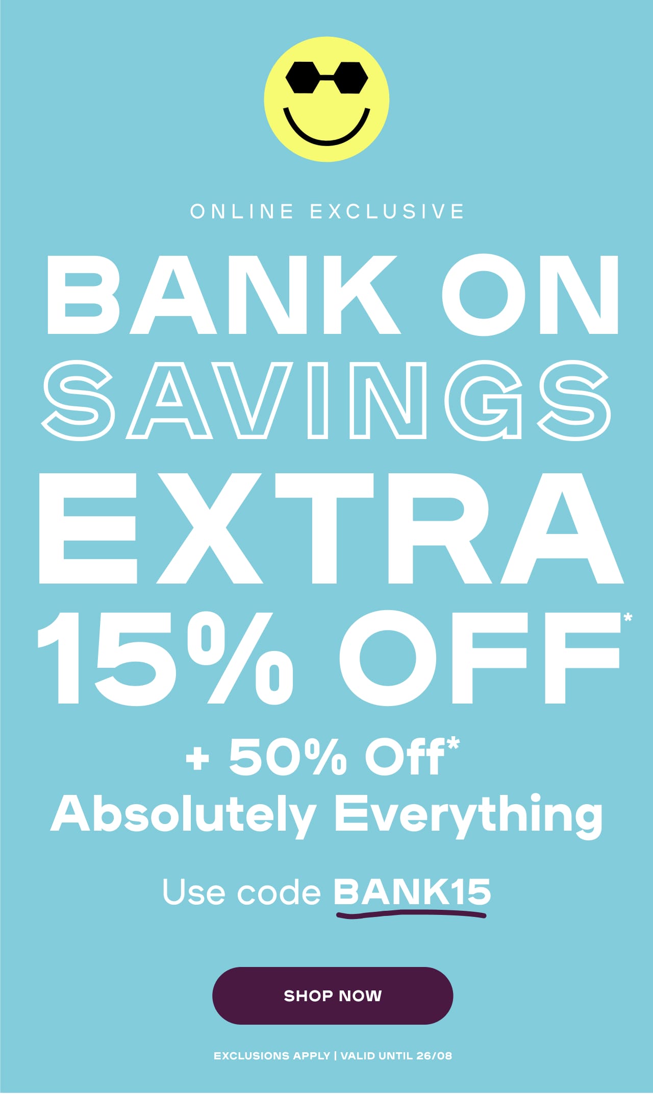 Ends Tonight Extra 15% Off* Stacked On 50% Off* Absolutely Everything Use code BANK15 Exclusions apply | Valid until 26/08 Exclusions apply