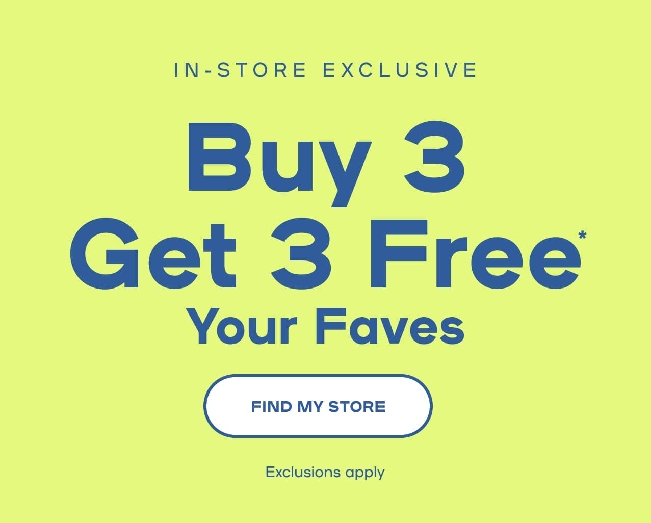 n-Store Exclusive Buy 3 Get 3 Free* Your Faves Exclusions apply- SHOP NOW