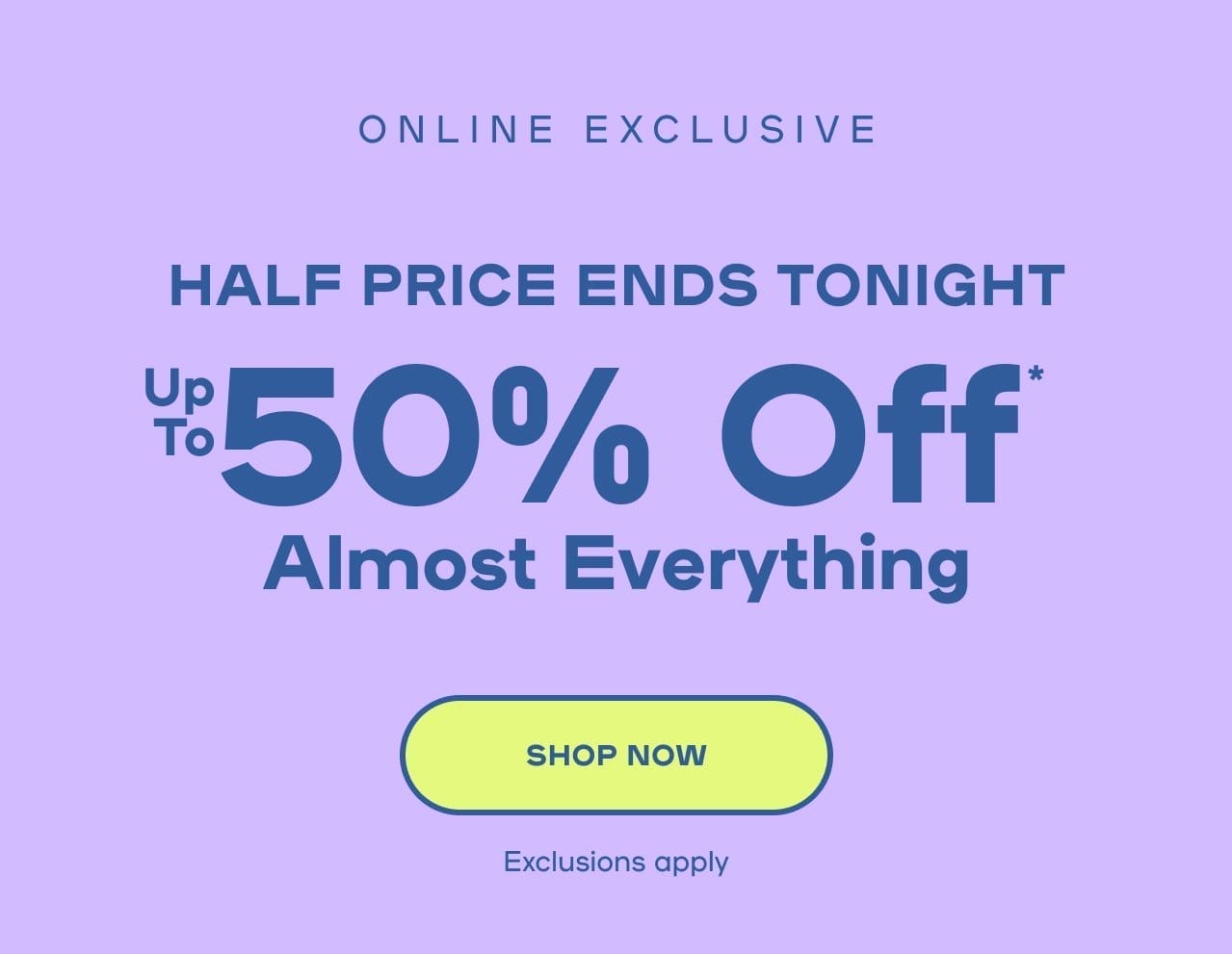 Online Exclusive Half Price Ends Tonight Up To 50% OFF* Exclusions apply