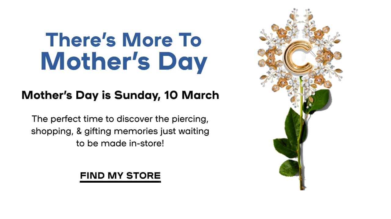  There’s More To Mother’s Day Mother's Day is Sunday, 10 March The perfect time to discover the piercing, shopping, & gifting memories just waiting to be made in-store! FIND MY STORE